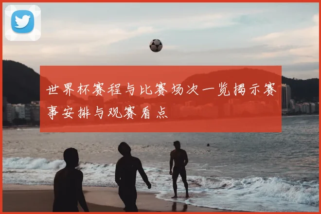 世界杯赛程与比赛场次一览揭示赛事安排与观赛看点