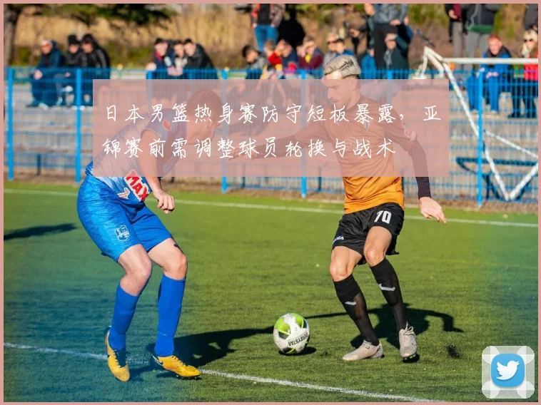 日本男篮热身赛防守短板暴露，亚锦赛前需调整球员轮换与战术