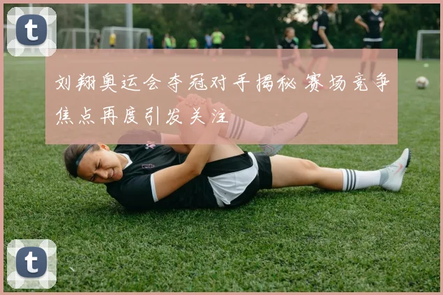 刘翔奥运会夺冠对手揭秘 赛场竞争焦点再度引发关注