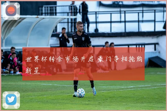世界杯转会市场开启 豪门争相抢购新星