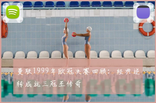曼联1999年欧冠决赛回顾：经典逆转成就三冠王传奇