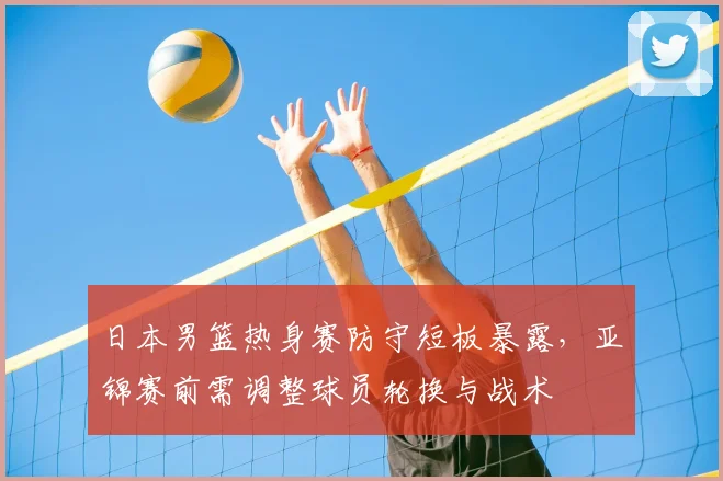 日本男篮热身赛防守短板暴露，亚锦赛前需调整球员轮换与战术