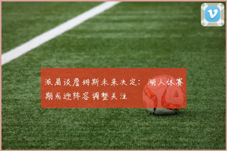 浓眉谈詹姆斯未来决定：湖人休赛期或迎阵容调整关注
