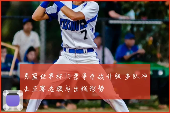 男篮世界杯门票争夺战升级 多队冲击正赛名额与出线形势