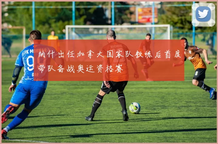 纳什出任加拿大国家队教练后首度带队备战奥运资格赛