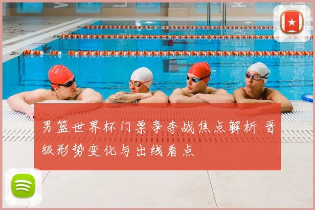 男篮世界杯门票争夺战焦点解析 晋级形势变化与出线看点