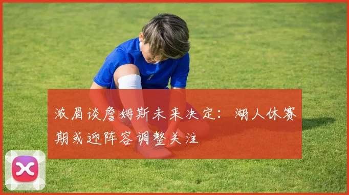 浓眉谈詹姆斯未来决定：湖人休赛期或迎阵容调整关注