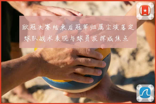 欧冠决赛结束后冠军归属尘埃落定 球队战术表现与球员发挥成焦点