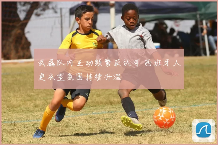 武磊队内互动频繁获认可 西班牙人更衣室氛围持续升温