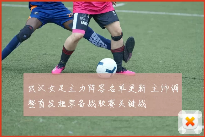 武汉女足主力阵容名单更新 主帅调整首发框架备战联赛关键战