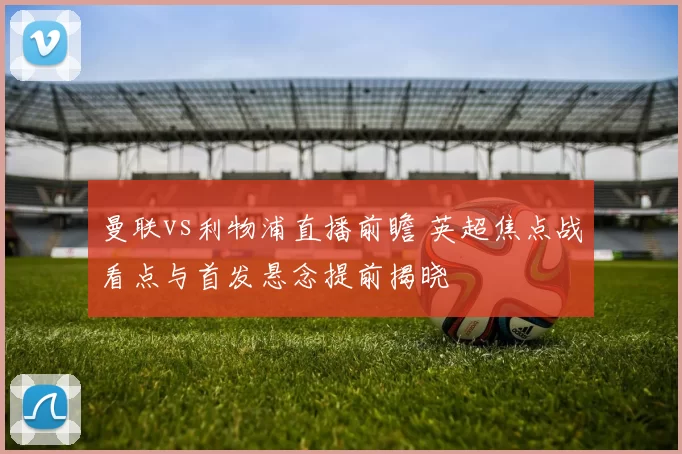 曼联vs利物浦直播前瞻 英超焦点战看点与首发悬念提前揭晓